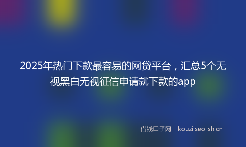 2025年热门下款最容易的网贷平台，汇总5个无视黑白无视征信申请就下款的app