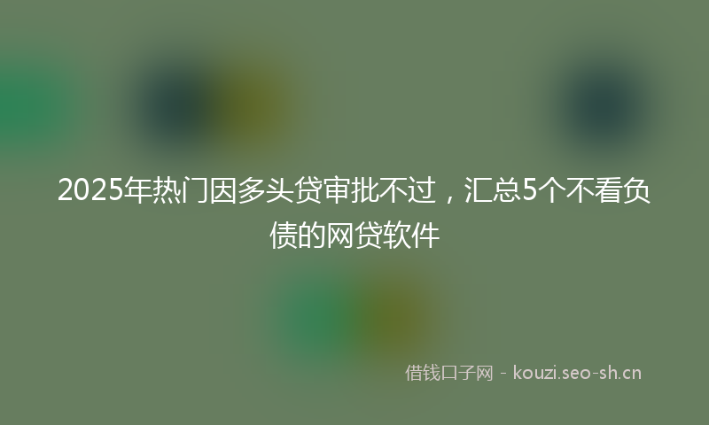 2025年热门因多头贷审批不过，汇总5个不看负债的网贷软件