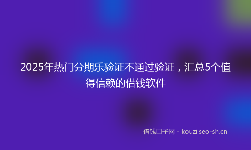 2025年热门分期乐验证不通过验证，汇总5个值得信赖的借钱软件