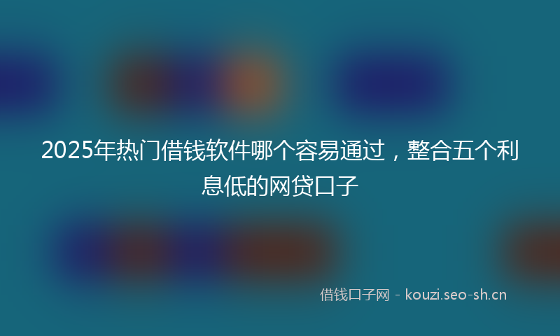 2025年热门借钱软件哪个容易通过，整合五个利息低的网贷口子
