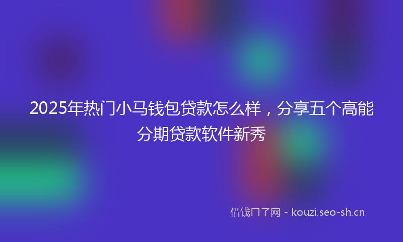 2025年热门小马钱包贷款怎么样，分享五个高能分期贷款软件新秀