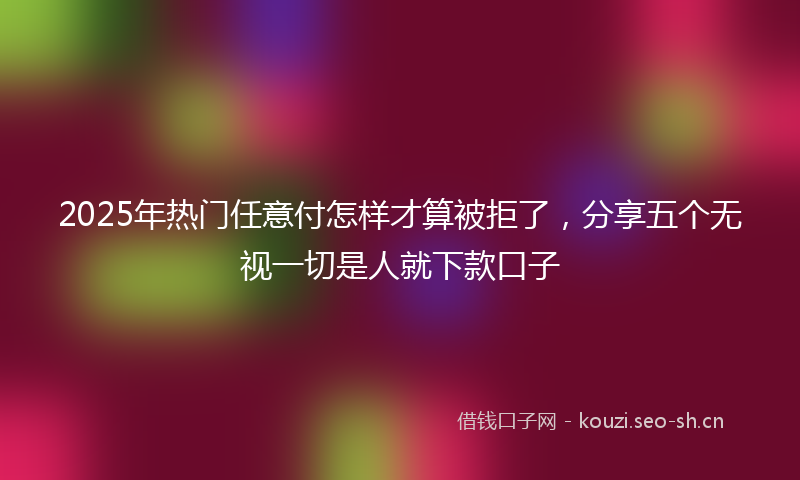 2025年热门任意付怎样才算被拒了，分享五个无视一切是人就下款口子