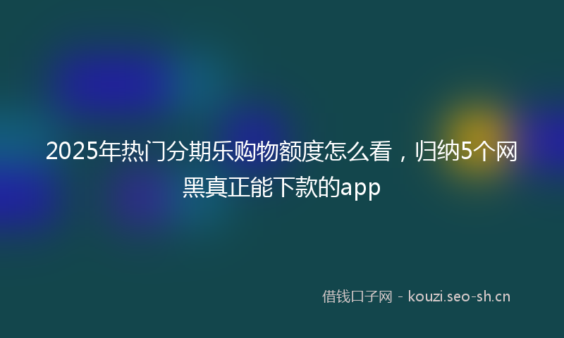 2025年热门分期乐购物额度怎么看，归纳5个网黑真正能下款的app