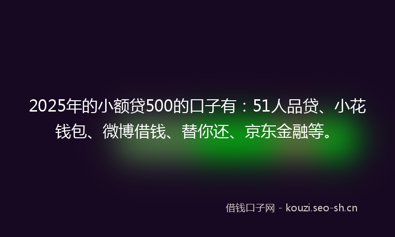 2025年的小额贷500的口子有：51人品贷、小花钱包、微博借钱、替你还、京东金融等。