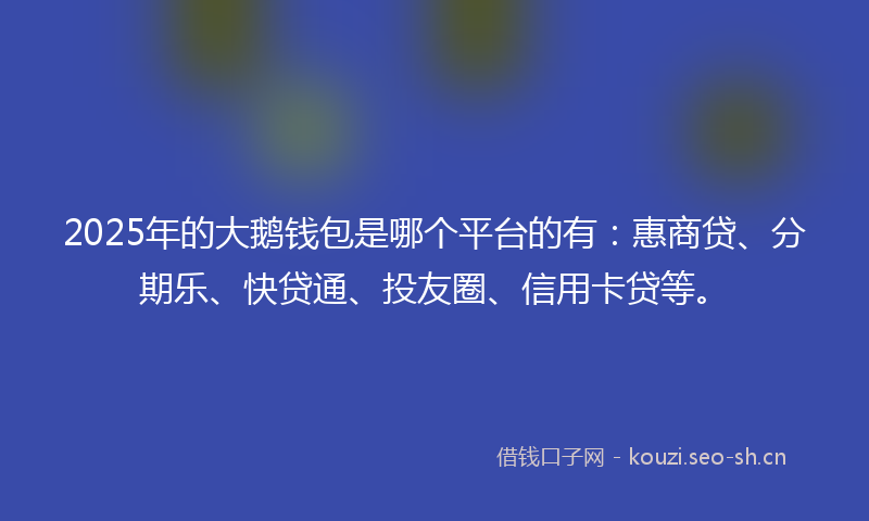 2025年的大鹅钱包是哪个平台的有:惠商贷、分期乐、快贷通、投友圈、信用卡贷等。