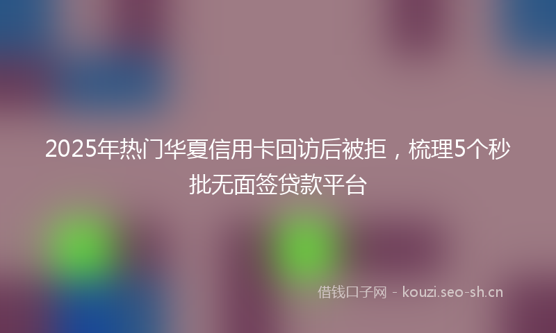 2025年热门华夏信用卡回访后被拒，梳理5个秒批无面签贷款平台