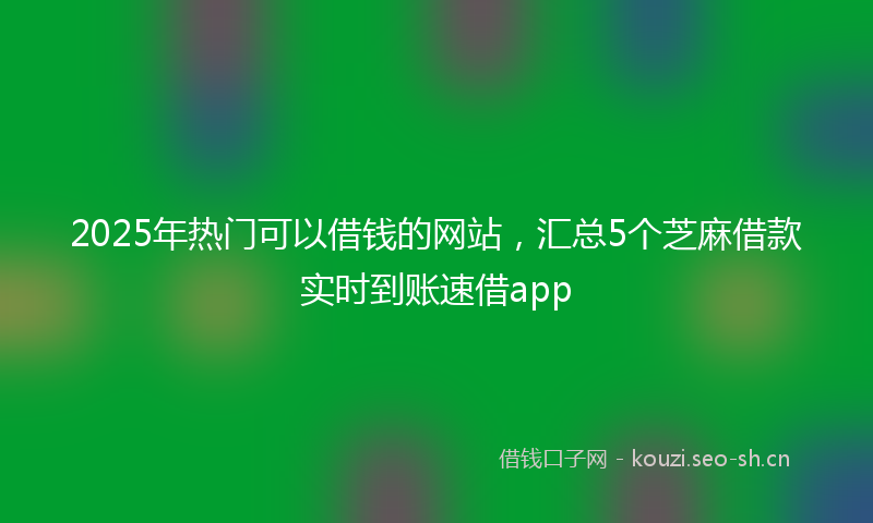 2025年热门可以借钱的网站，汇总5个芝麻借款实时到账速借app