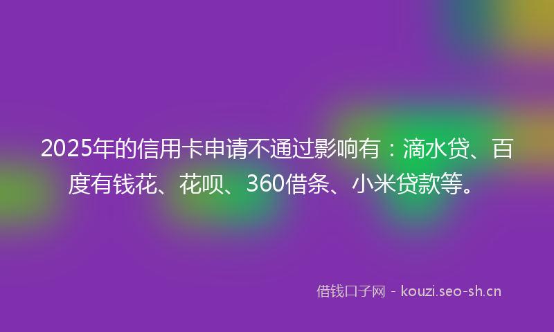 2025年的信用卡申请不通过影响有：滴水贷、百度有钱花、花呗、360借条、小米贷款等。