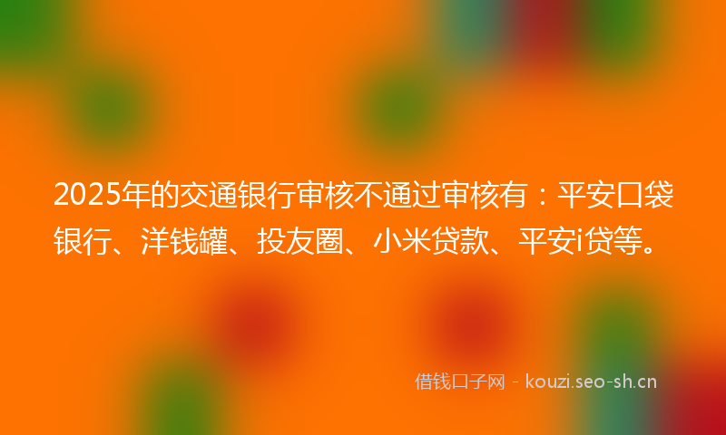 2025年的交通银行审核不通过审核有：平安口袋银行、洋钱罐、投友圈、小米贷款、平安i贷等。