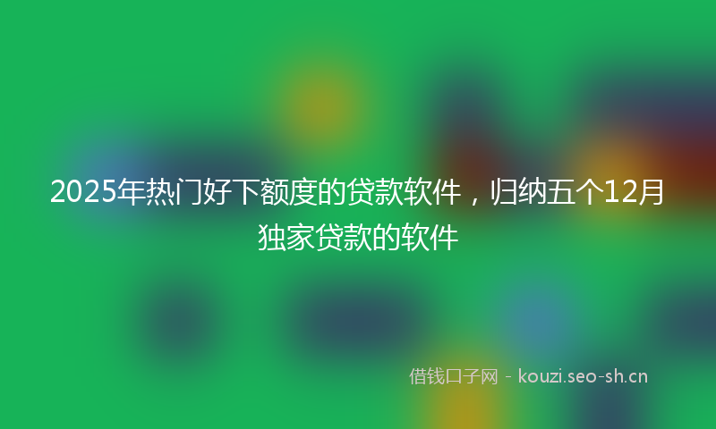 2025年热门好下额度的贷款软件,归纳五个12月独家贷款的软件