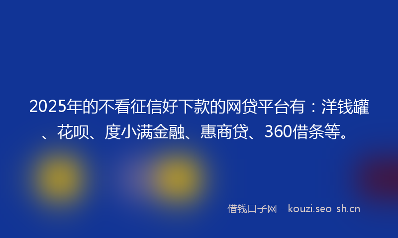 2025年的不看征信好下款的网贷平台有：洋钱罐、花呗、度小满金融、惠商贷、360借条等。