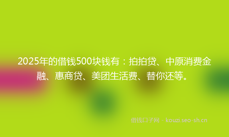 2025年的借钱500块钱有：拍拍贷、中原消费金融、惠商贷、美团生活费、替你还等。