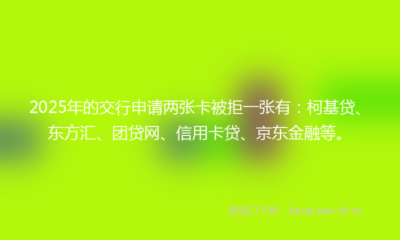 2025年的交行申请两张卡被拒一张有：柯基贷、东方汇、团贷网、信用卡贷、京东金融等。