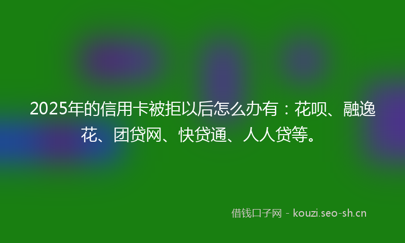 2025年的信用卡被拒以后怎么办有：花呗、融逸花、团贷网、快贷通、人人贷等。