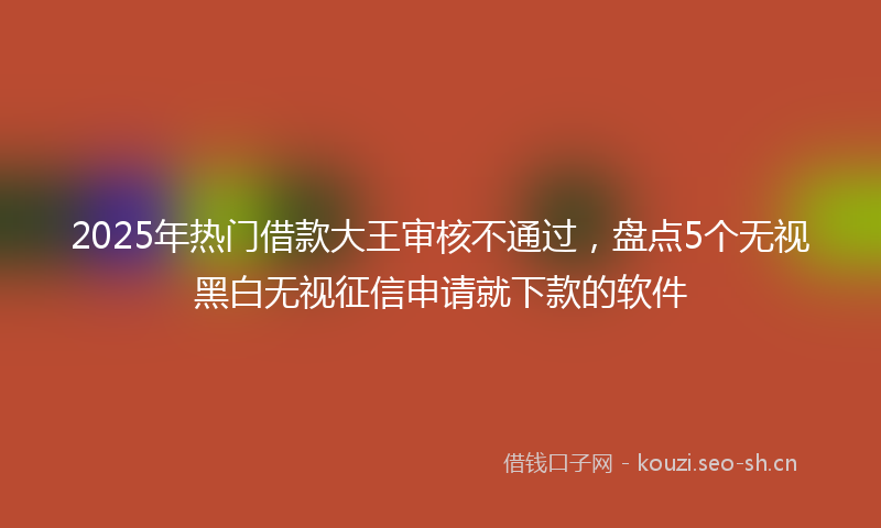 2025年热门借款大王审核不通过，盘点5个无视黑白无视征信申请就下款的软件