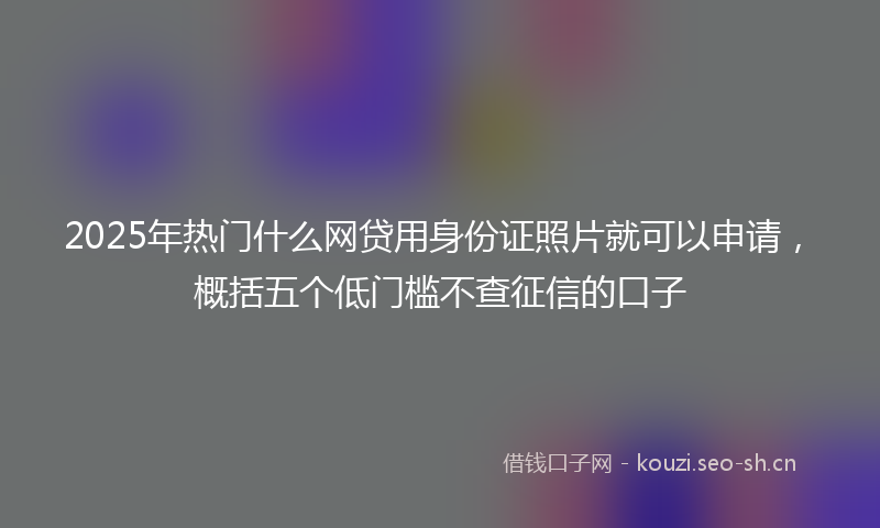 2025年热门什么网贷用身份证照片就可以申请，概括五个低门槛不查征信的口子