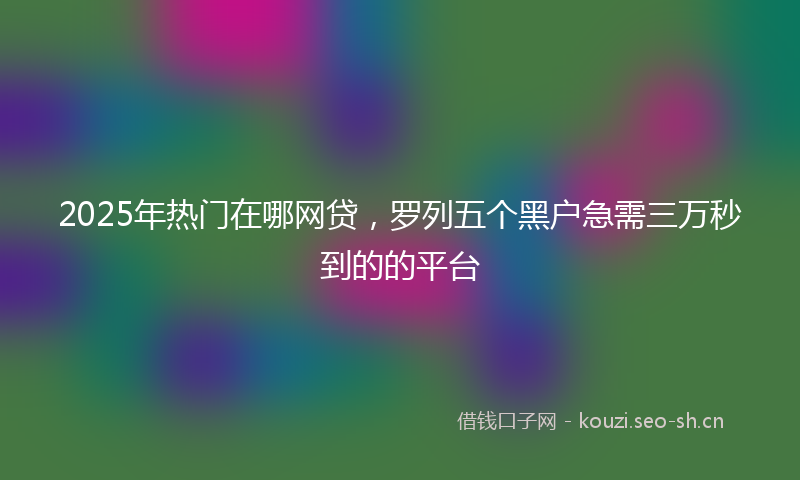 2025年热门在哪网贷，罗列五个黑户急需三万秒到的的平台