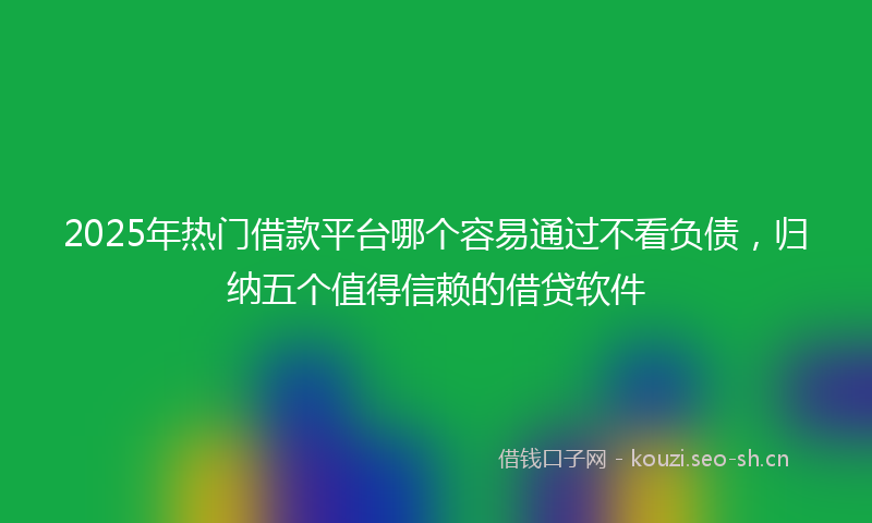 2025年热门借款平台哪个容易通过不看负债，归纳五个值得信赖的借贷软件