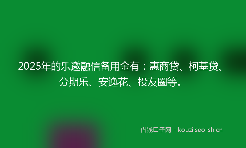 2025年的乐邀融信备用金有：惠商贷、柯基贷、分期乐、安逸花、投友圈等。