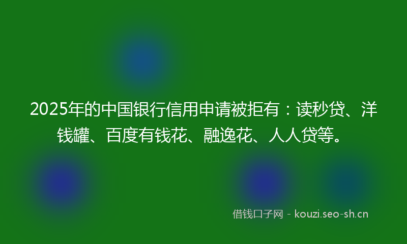 2025年的中国银行信用申请被拒有：读秒贷、洋钱罐、百度有钱花、融逸花、人人贷等。