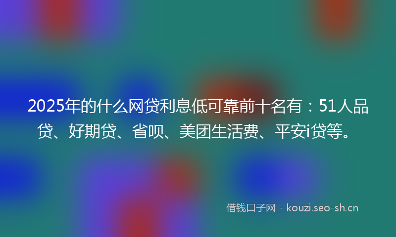 2025年的什么网贷利息低可靠前十名有：51人品贷、好期贷、省呗、美团生活费、平安i贷等。