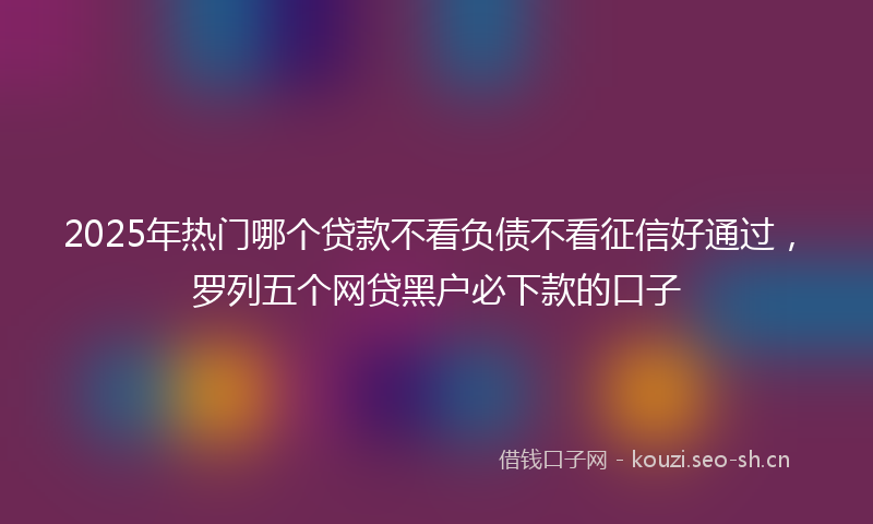 2025年热门哪个贷款不看负债不看征信好通过，罗列五个网贷黑户必下款的口子