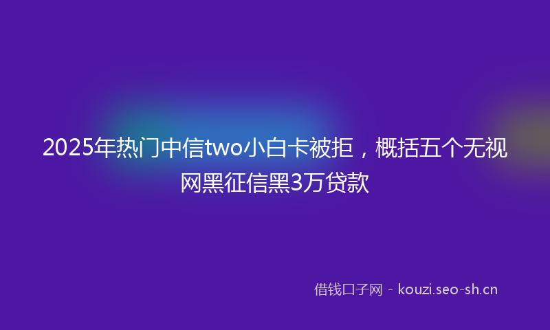 2025年热门中信two小白卡被拒，概括五个无视网黑征信黑3万贷款