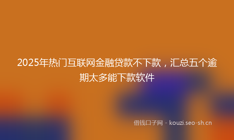 2025年热门互联网金融贷款不下款，汇总五个逾期太多能下款软件