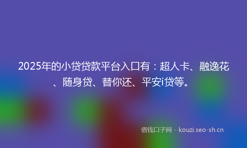 2025年的小贷贷款平台入口有：超人卡、融逸花、随身贷、替你还、平安i贷等。