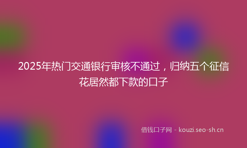 2025年热门交通银行审核不通过，归纳五个征信花居然都下款的口子