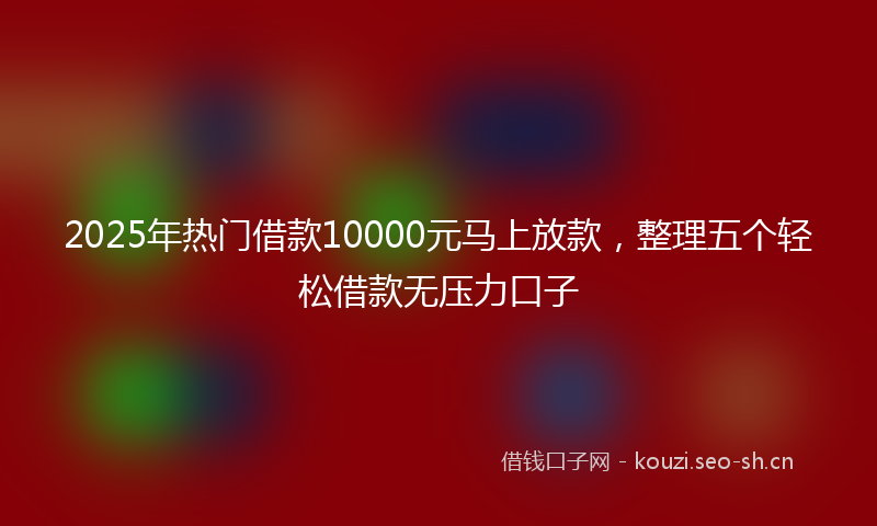 2025年热门借款10000元马上放款，整理五个轻松借款无压力口子