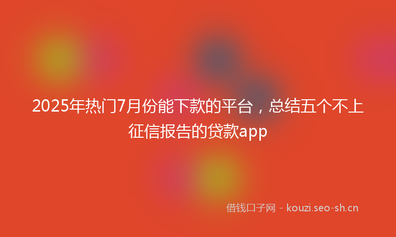 2025年热门7月份能下款的平台，总结五个不上征信报告的贷款app