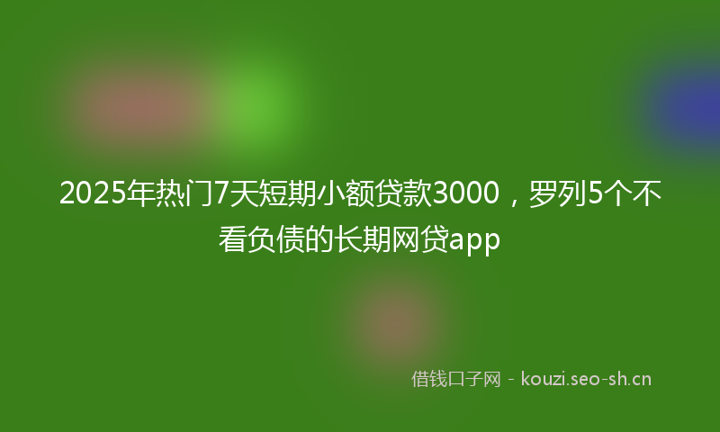 2025年热门7天短期小额贷款3000，罗列5个不看负债的长期网贷app