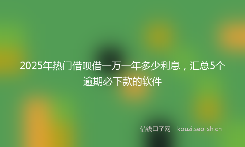2025年热门借呗借一万一年多少利息，汇总5个逾期必下款的软件