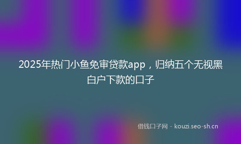 2025年热门小鱼免审贷款app，归纳五个无视黑白户下款的口子