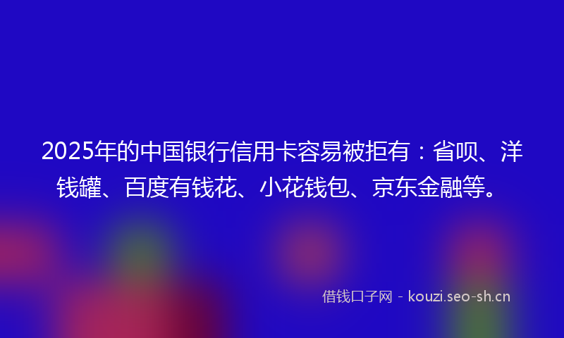 2025年的中国银行信用卡容易被拒有：省呗、洋钱罐、百度有钱花、小花钱包、京东金融等。