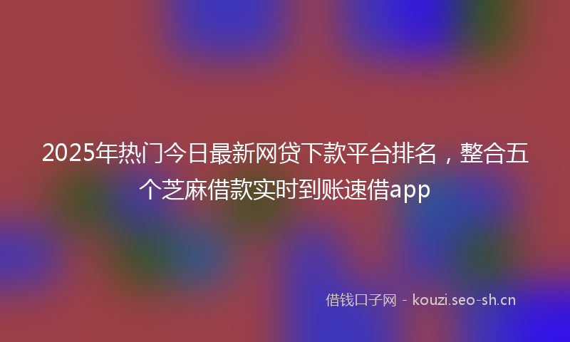 2025年热门今日最新网贷下款平台排名，整合五个芝麻借款实时到账速借app