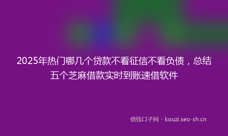 2025年热门哪几个贷款不看征信不看负债，总结五个芝麻借款实时到账速借软件