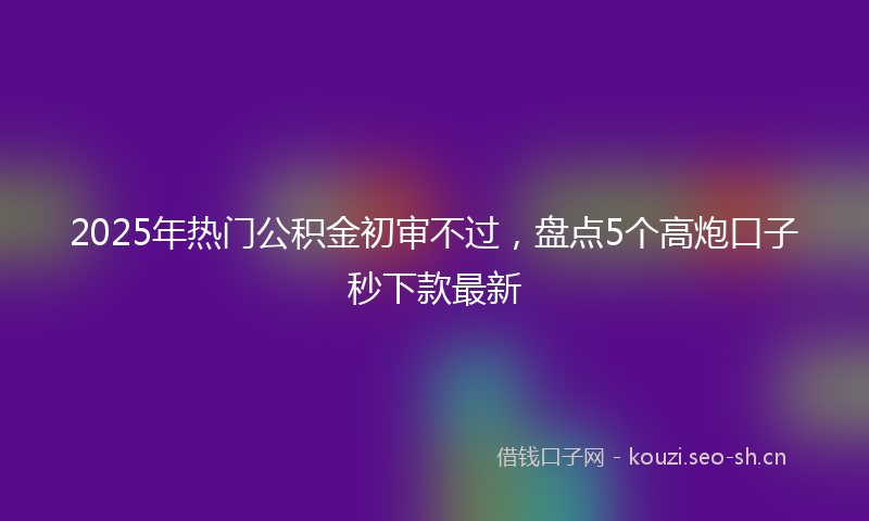2025年热门公积金初审不过，盘点5个高炮口子秒下款最新