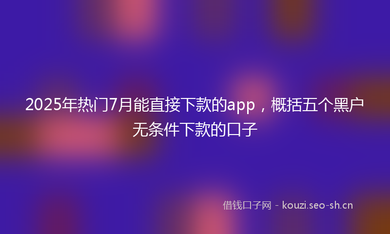 2025年热门7月能直接下款的app，概括五个黑户无条件下款的口子
