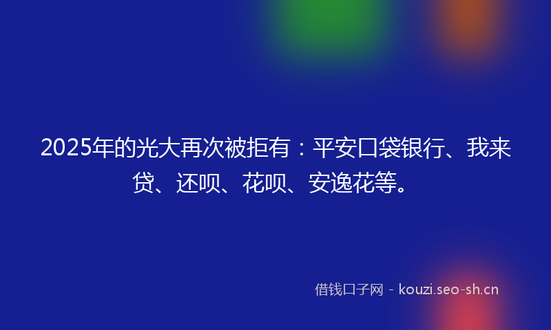2025年的光大再次被拒有：平安口袋银行、我来贷、还呗、花呗、安逸花等。