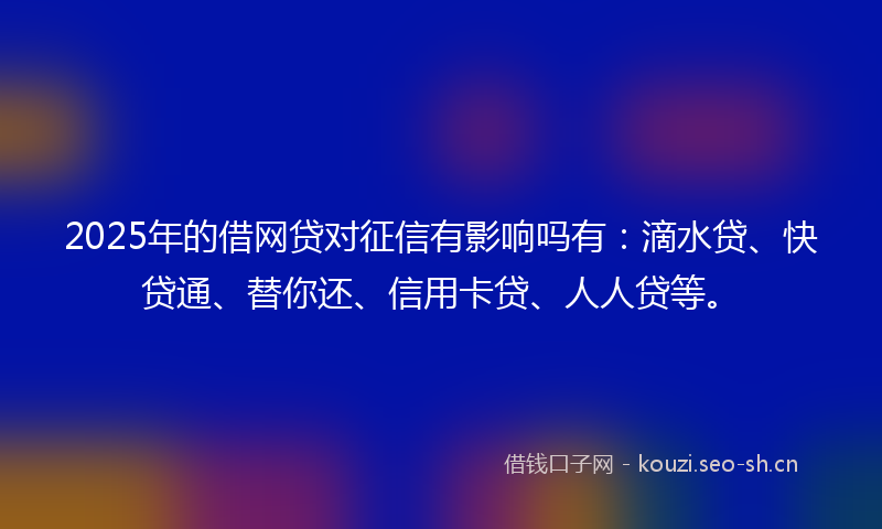 2025年的借网贷对征信有影响吗有：滴水贷、快贷通、替你还、信用卡贷、人人贷等。