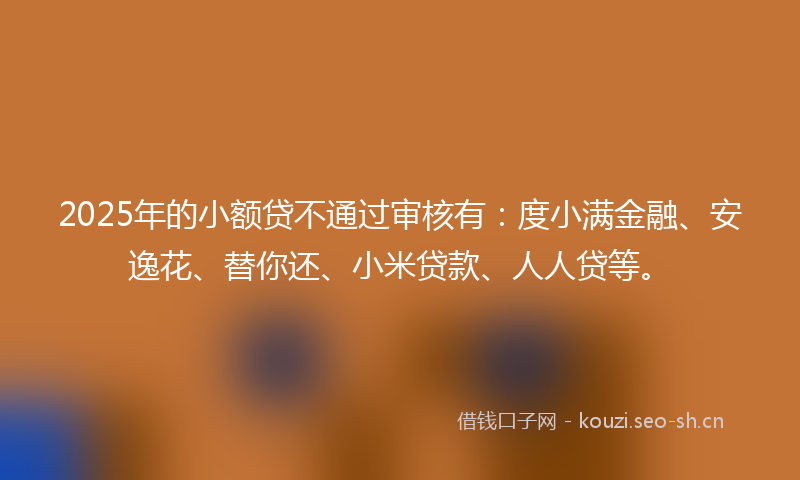 2025年的小额贷不通过审核有：度小满金融、安逸花、替你还、小米贷款、人人贷等。