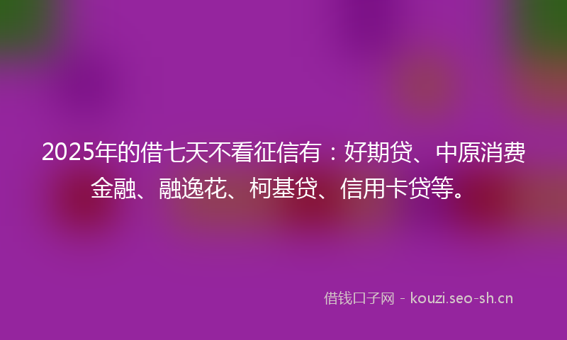 2025年的借七天不看征信有：好期贷、中原消费金融、融逸花、柯基贷、信用卡贷等。