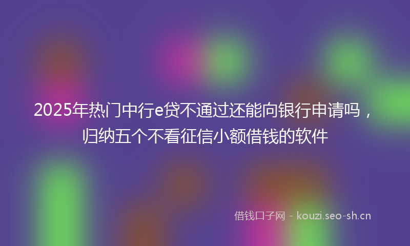 2025年热门中行e贷不通过还能向银行申请吗，归纳五个不看征信小额借钱的软件