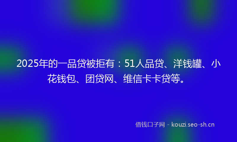2025年的一品贷被拒有：51人品贷、洋钱罐、小花钱包、团贷网、维信卡卡贷等。