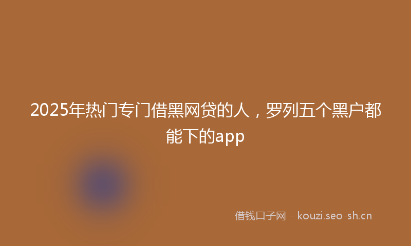 2025年热门专门借黑网贷的人，罗列五个黑户都能下的app