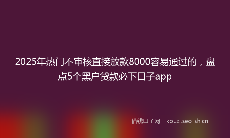 2025年热门不审核直接放款8000容易通过的，盘点5个黑户贷款必下口子app