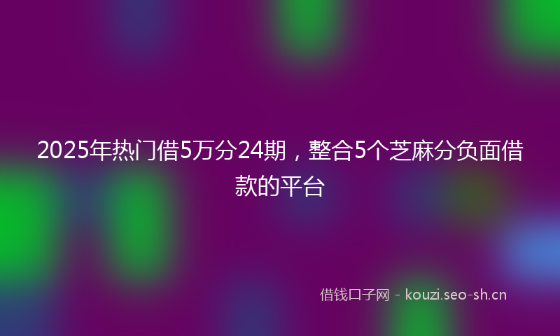 2025年热门借5万分24期，整合5个芝麻分负面借款的平台
