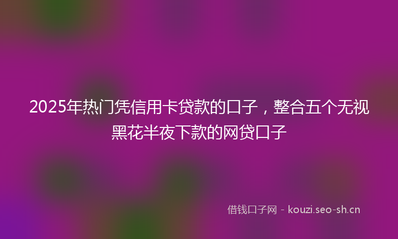 2025年热门凭信用卡贷款的口子，整合五个无视黑花半夜下款的网贷口子